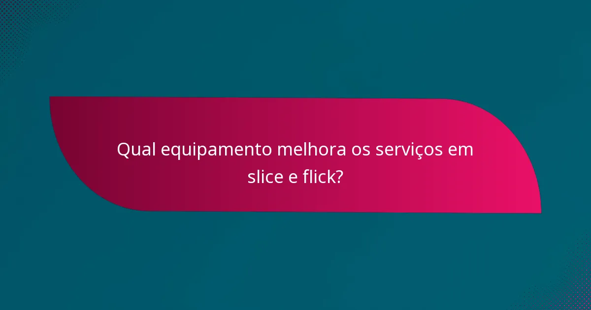 Qual equipamento melhora os serviços em slice e flick?
